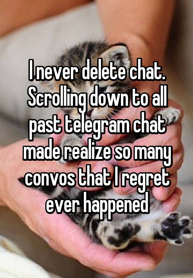 I never delete chat. Scrolling down to all past telegram chat made realize so many convos that I regret ever happened