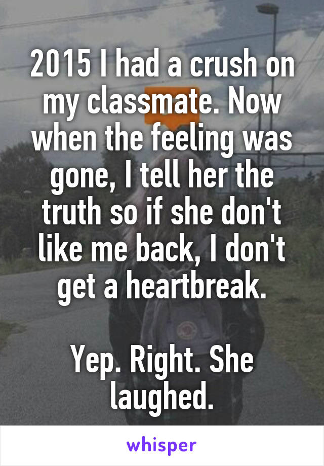 2015 I had a crush on my classmate. Now when the feeling was gone, I tell her the truth so if she don't like me back, I don't get a heartbreak.

Yep. Right. She laughed.