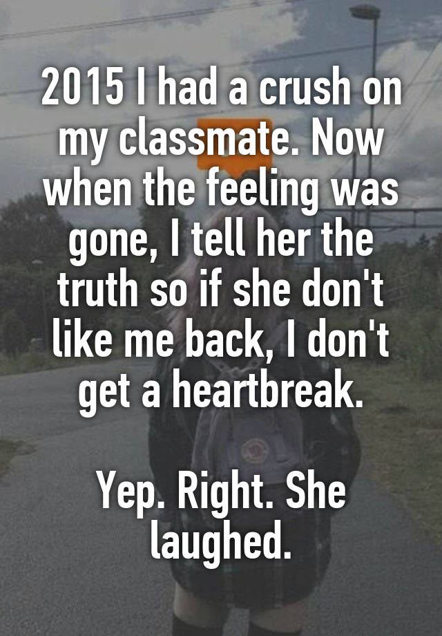 2015 I had a crush on my classmate. Now when the feeling was gone, I tell her the truth so if she don't like me back, I don't get a heartbreak.

Yep. Right. She laughed.