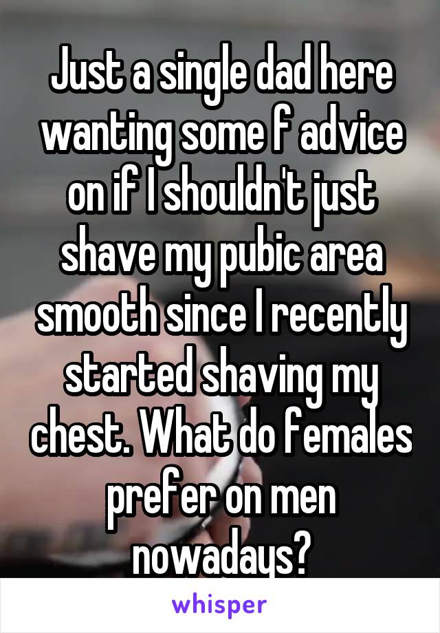 Just a single dad here wanting some f advice on if I shouldn't just shave my pubic area smooth since I recently started shaving my chest. What do females prefer on men nowadays?