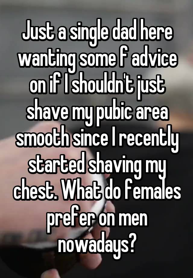 Just a single dad here wanting some f advice on if I shouldn't just shave my pubic area smooth since I recently started shaving my chest. What do females prefer on men nowadays?