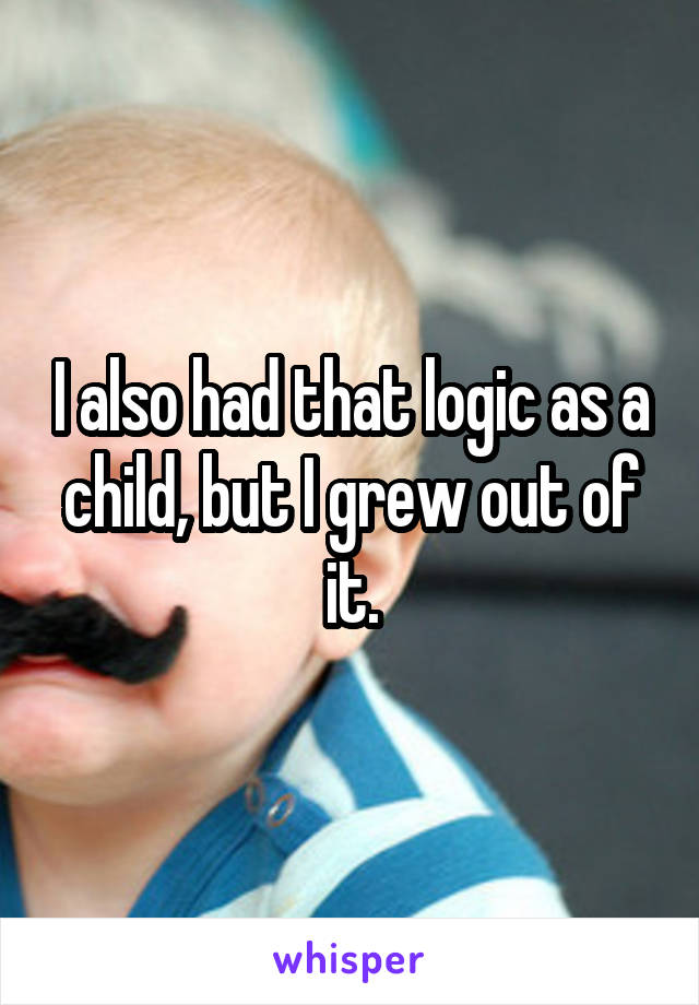 I also had that logic as a child, but I grew out of it.