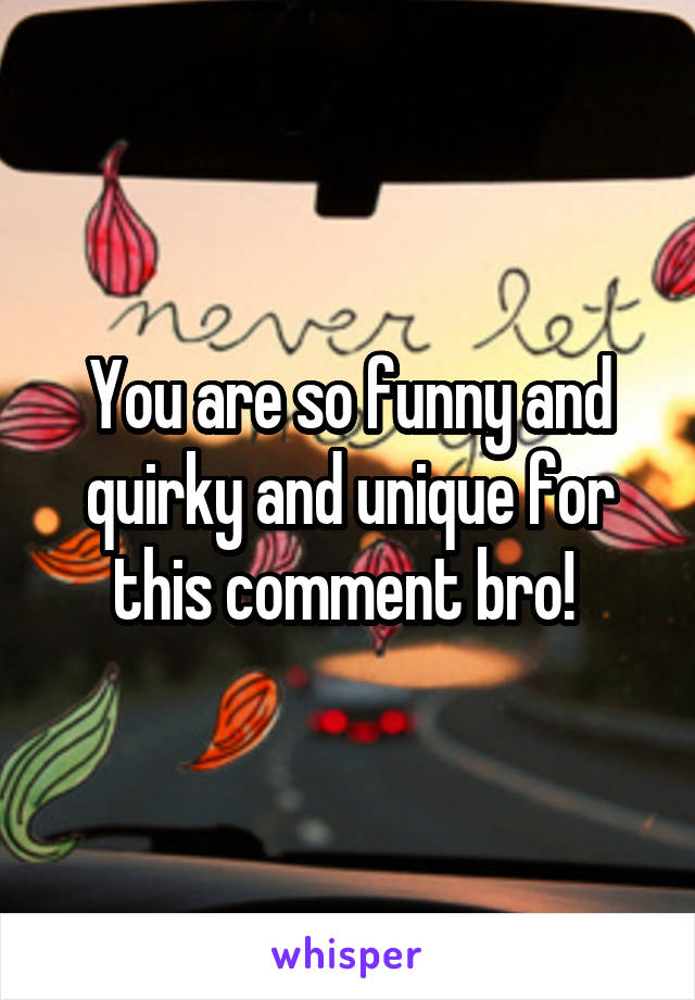 You are so funny and quirky and unique for this comment bro! 