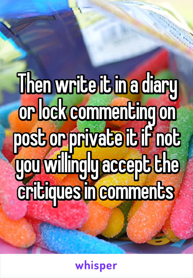 Then write it in a diary or lock commenting on post or private it if not you willingly accept the critiques in comments 