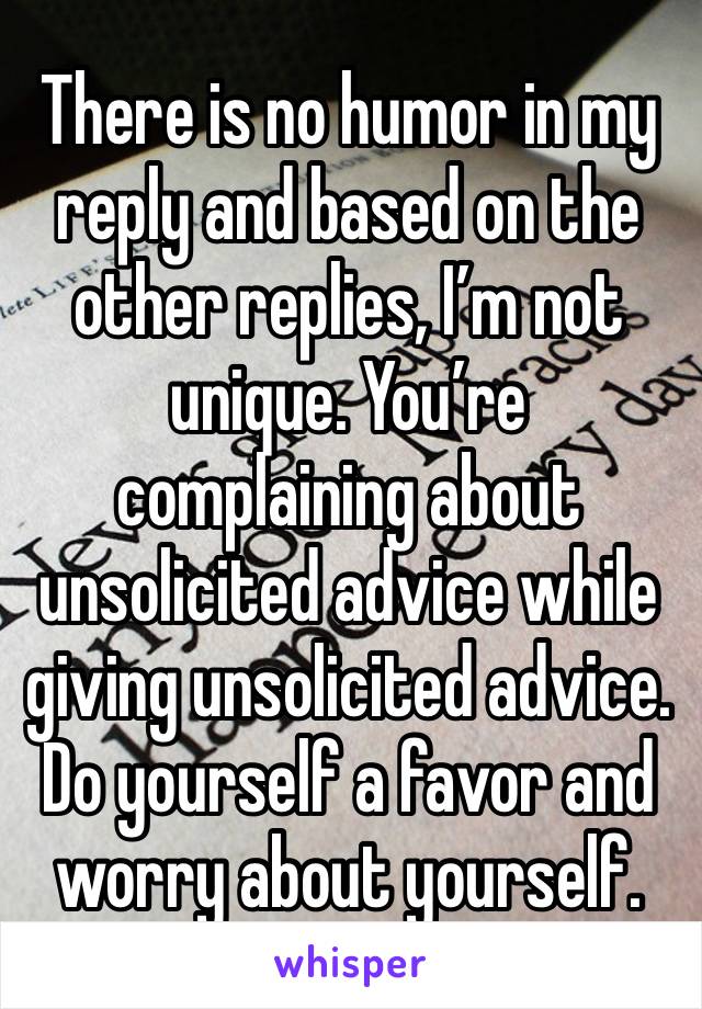 There is no humor in my reply and based on the other replies, I’m not unique. You’re complaining about unsolicited advice while giving unsolicited advice. Do yourself a favor and worry about yourself.