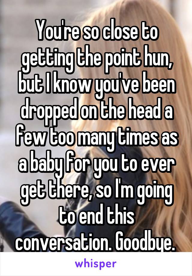 You're so close to getting the point hun, but I know you've been dropped on the head a few too many times as a baby for you to ever get there, so I'm going to end this conversation. Goodbye. 