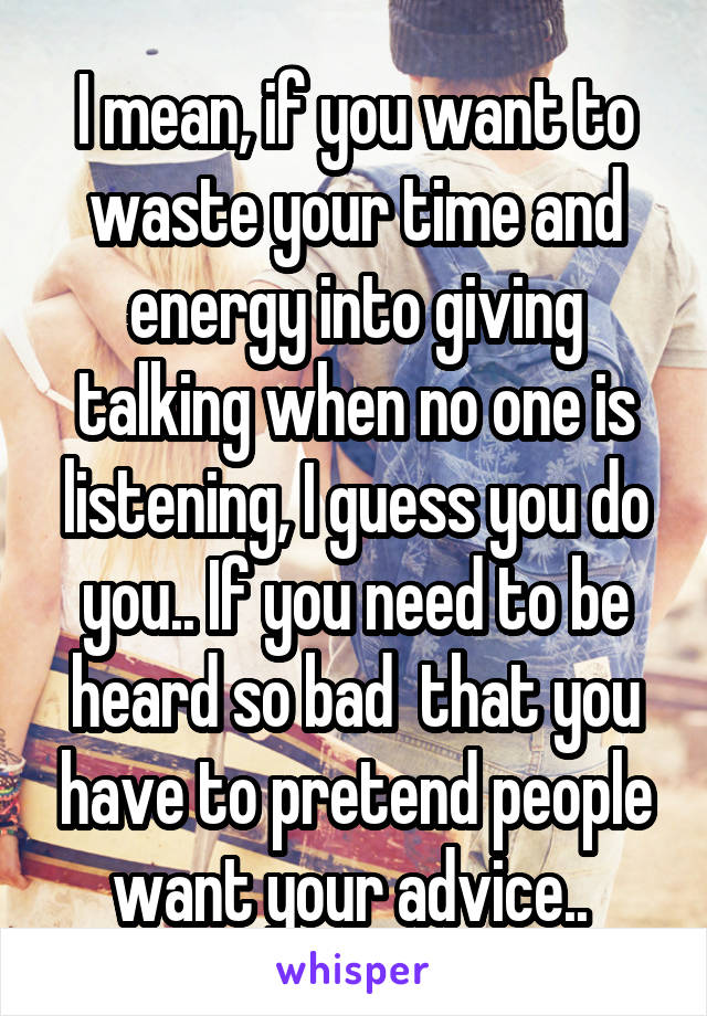 I mean, if you want to waste your time and energy into giving talking when no one is listening, I guess you do you.. If you need to be heard so bad  that you have to pretend people want your advice.. 