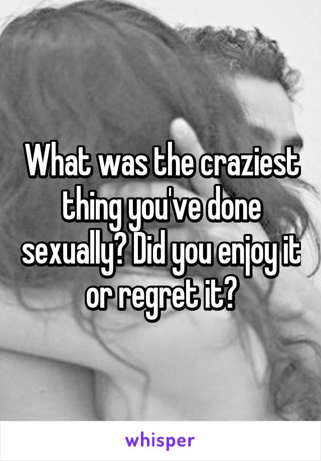 What was the craziest thing you've done sexually? Did you enjoy it or regret it?