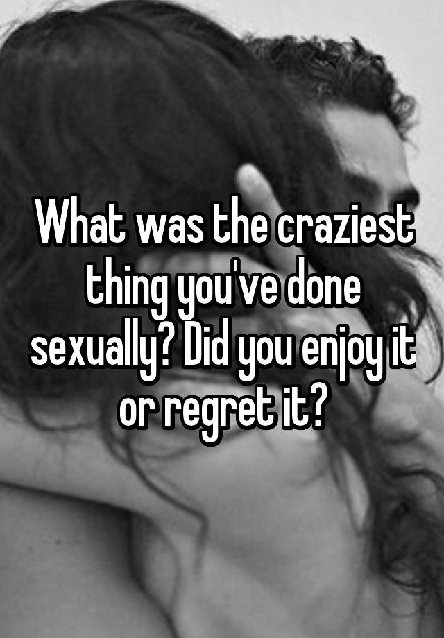 What was the craziest thing you've done sexually? Did you enjoy it or regret it?