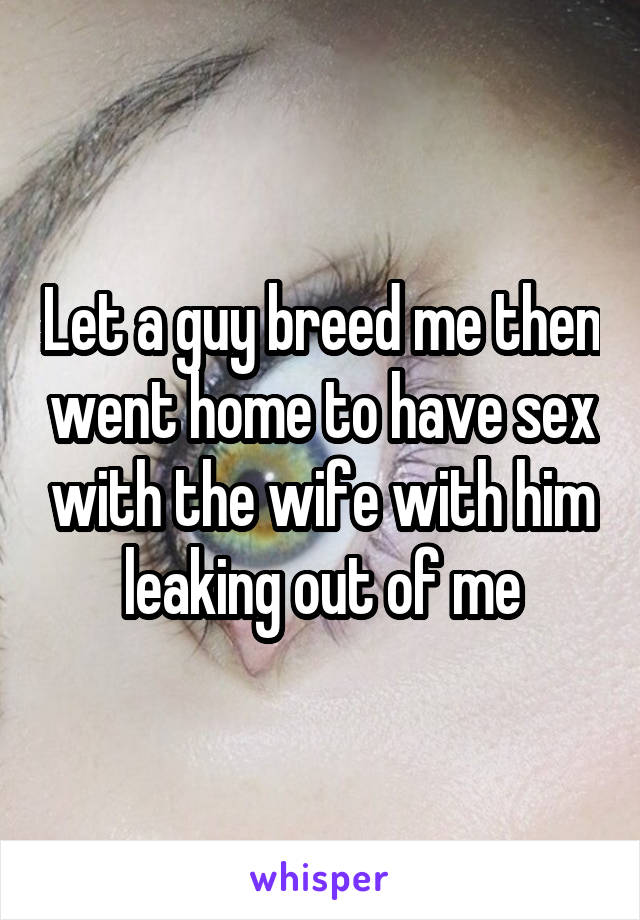 Let a guy breed me then went home to have sex with the wife with him leaking out of me