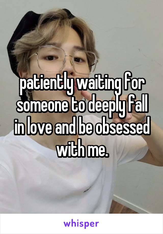 patiently waiting for someone to deeply fall in love and be obsessed with me.