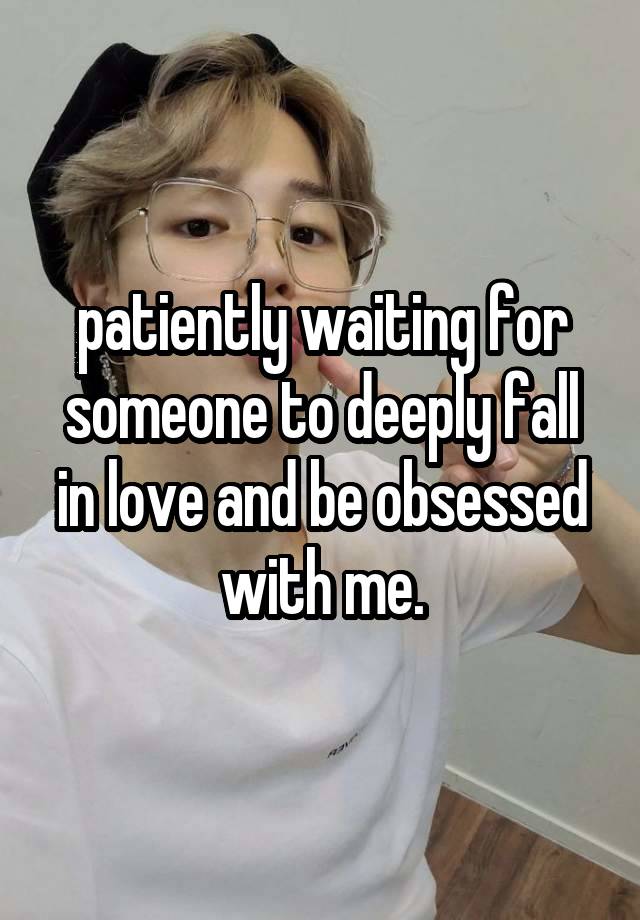 patiently waiting for someone to deeply fall in love and be obsessed with me.