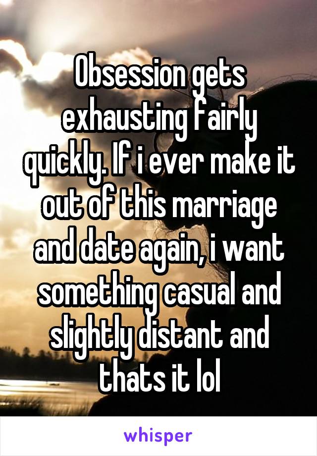 Obsession gets exhausting fairly quickly. If i ever make it out of this marriage and date again, i want something casual and slightly distant and thats it lol