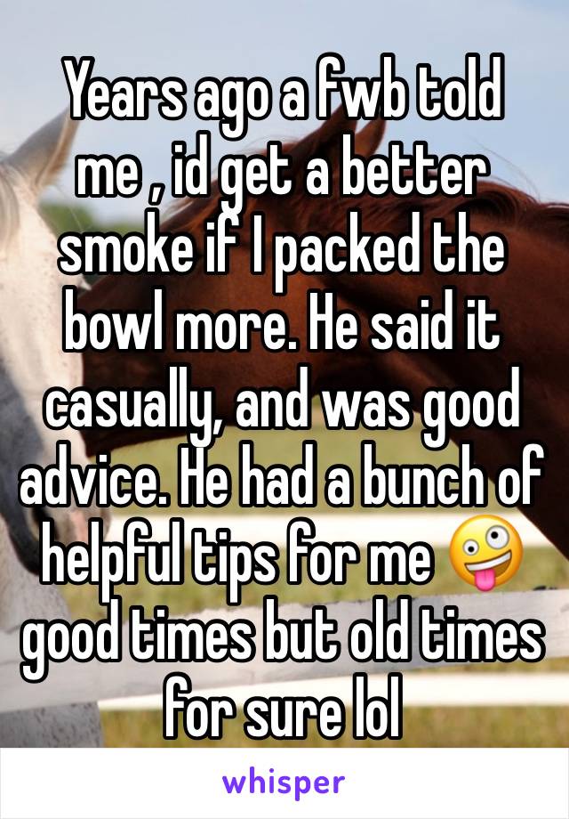 Years ago a fwb told me , id get a better smoke if I packed the bowl more. He said it casually, and was good advice. He had a bunch of helpful tips for me 🤪 good times but old times for sure lol