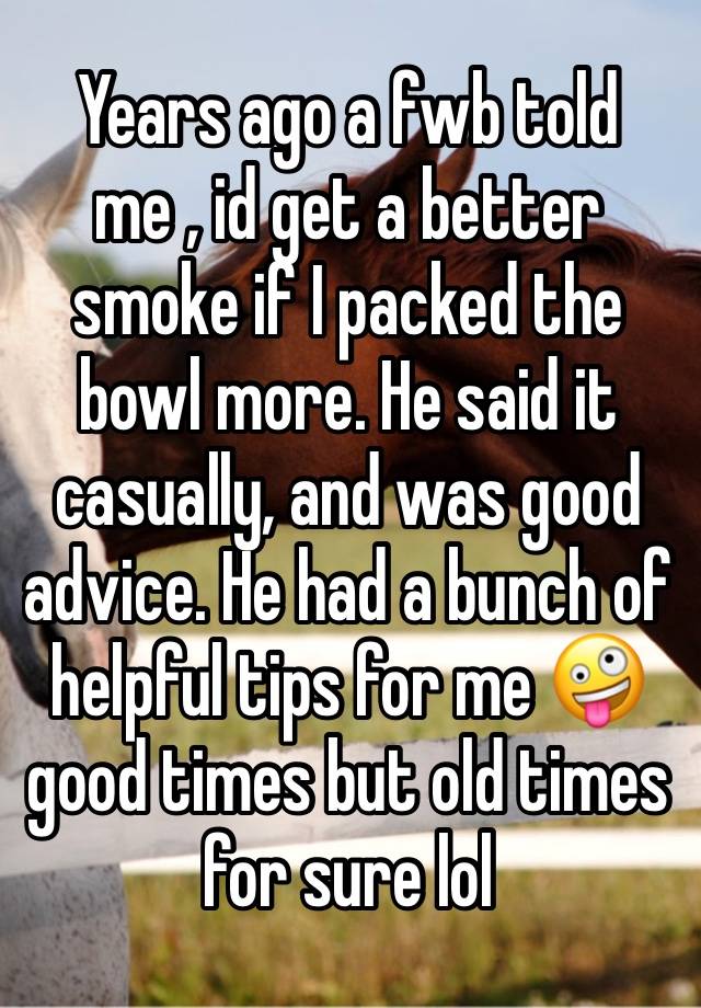 Years ago a fwb told me , id get a better smoke if I packed the bowl more. He said it casually, and was good advice. He had a bunch of helpful tips for me 🤪 good times but old times for sure lol