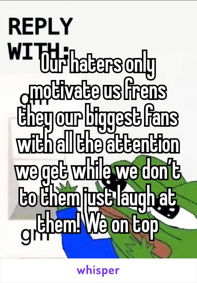 Our haters only motivate us frens they our biggest fans with all the attention we get while we don’t to them just laugh at them! We on top