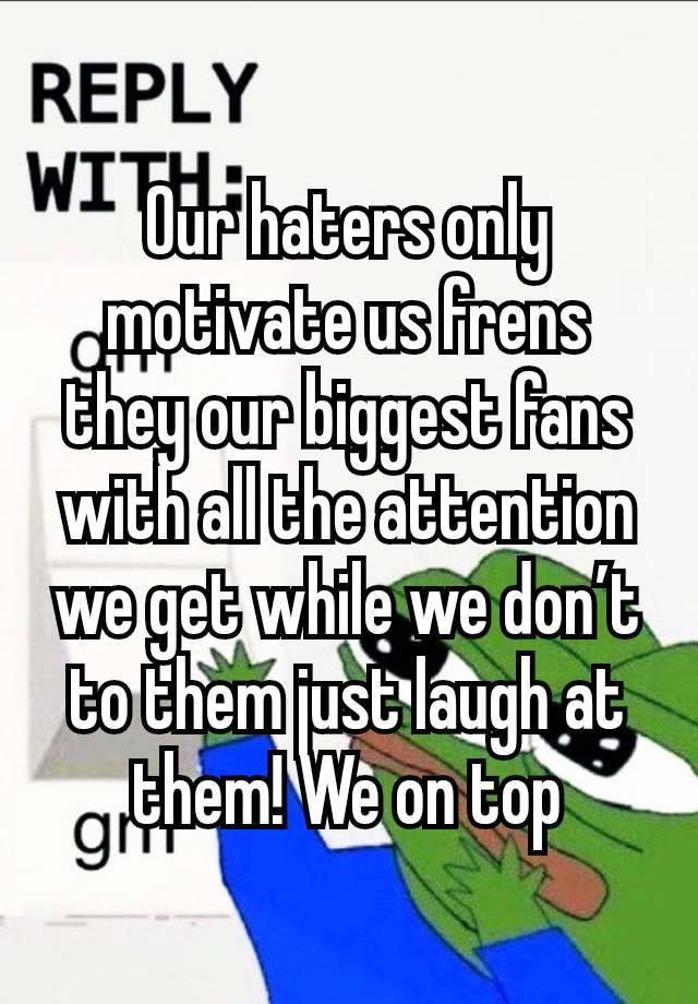 Our haters only motivate us frens they our biggest fans with all the attention we get while we don’t to them just laugh at them! We on top