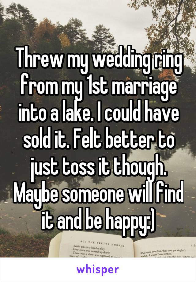 Threw my wedding ring from my 1st marriage into a lake. I could have sold it. Felt better to just toss it though. Maybe someone will find it and be happy:)