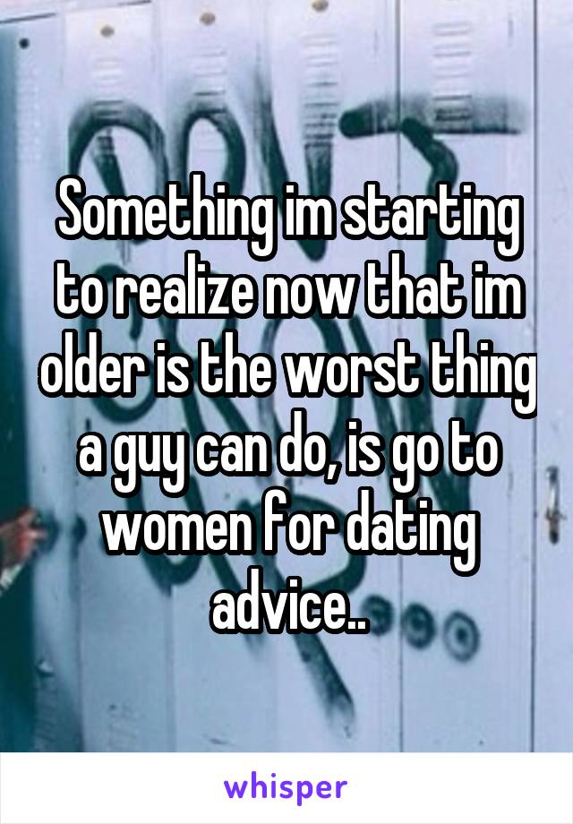 Something im starting to realize now that im older is the worst thing a guy can do, is go to women for dating advice..