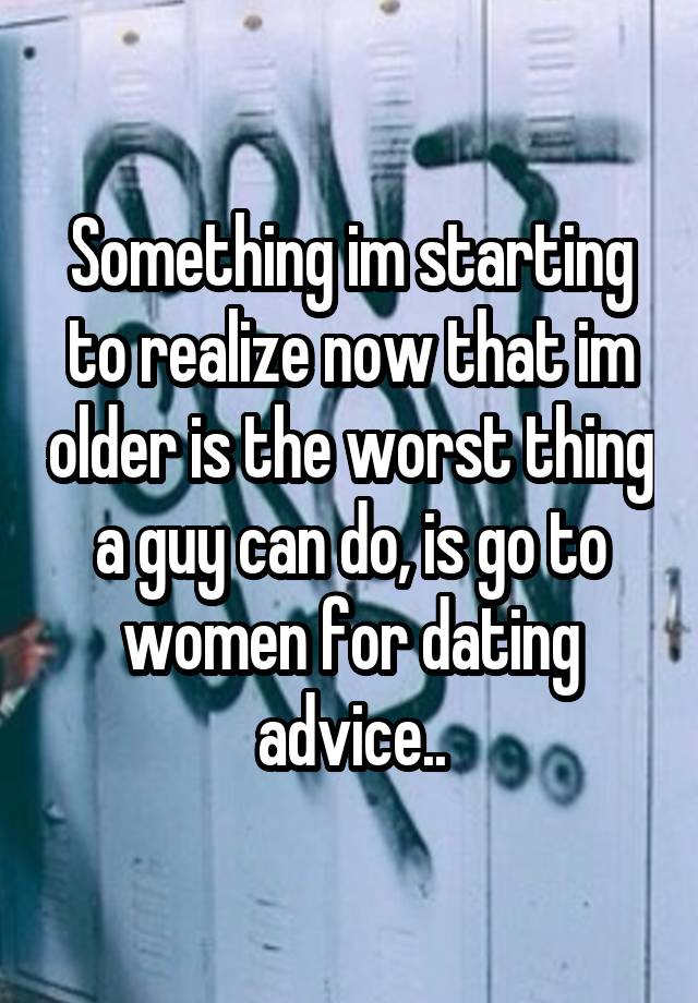 Something im starting to realize now that im older is the worst thing a guy can do, is go to women for dating advice..