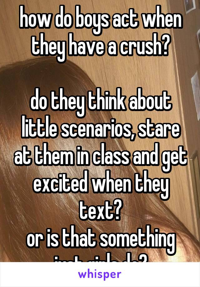 how do boys act when they have a crush?

do they think about little scenarios, stare at them in class and get excited when they text?
or is that something just girls do?