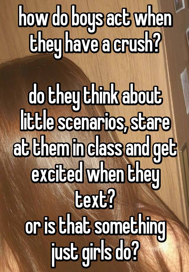 how do boys act when they have a crush?

do they think about little scenarios, stare at them in class and get excited when they text?
or is that something just girls do?