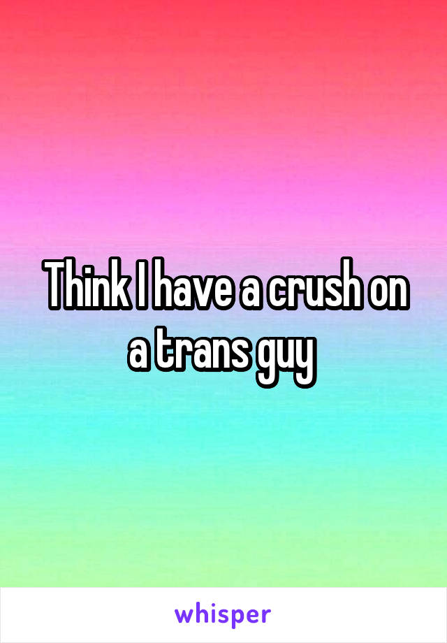 Think I have a crush on a trans guy 