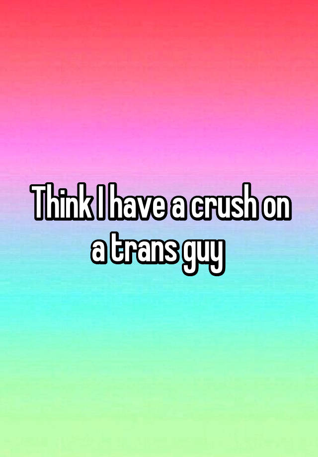 Think I have a crush on a trans guy 