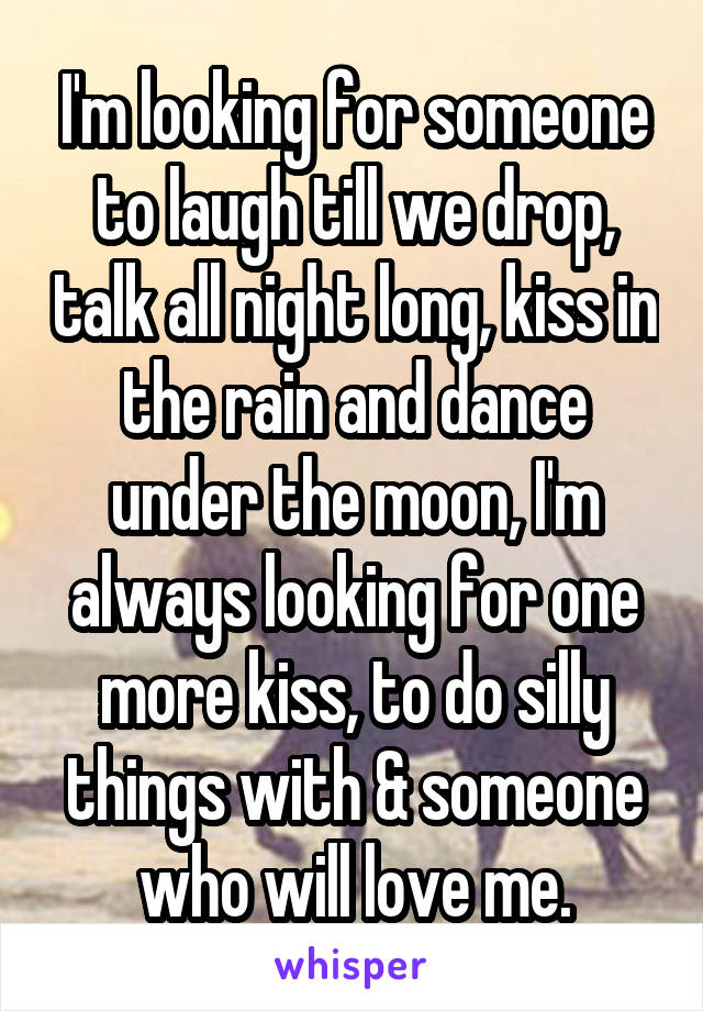 I'm looking for someone to laugh till we drop, talk all night long, kiss in the rain and dance under the moon, I'm always looking for one more kiss, to do silly things with & someone who will love me.