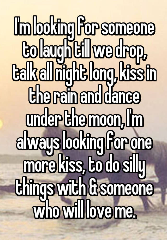 I'm looking for someone to laugh till we drop, talk all night long, kiss in the rain and dance under the moon, I'm always looking for one more kiss, to do silly things with & someone who will love me.