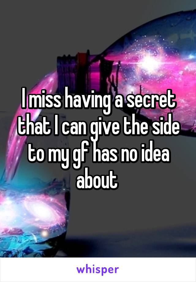 I miss having a secret that I can give the side to my gf has no idea about 