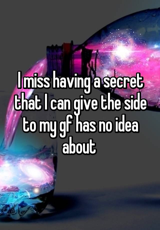 I miss having a secret that I can give the side to my gf has no idea about 