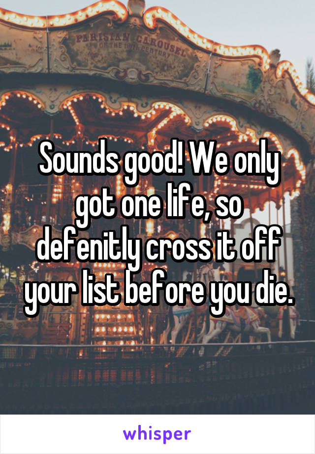 Sounds good! We only got one life, so defenitly cross it off your list before you die.