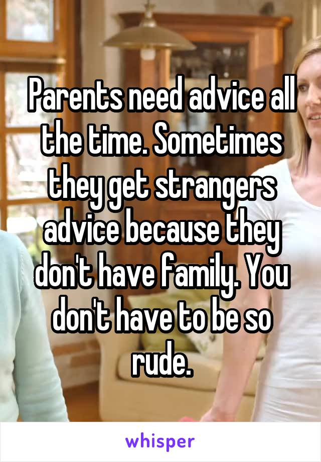 Parents need advice all the time. Sometimes they get strangers advice because they don't have family. You don't have to be so rude.