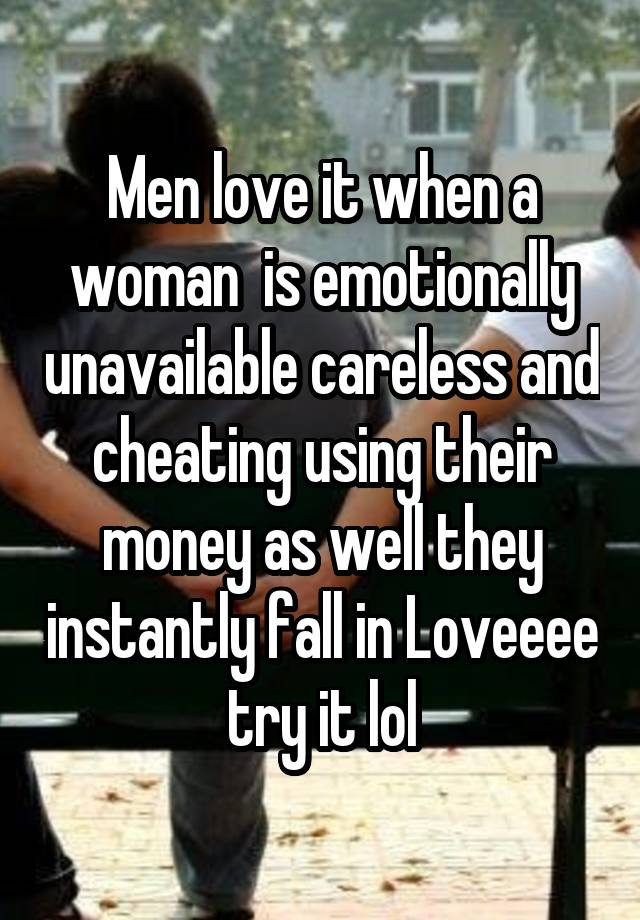 Men love it when a woman  is emotionally unavailable careless and cheating using their money as well they instantly fall in Loveeee try it lol