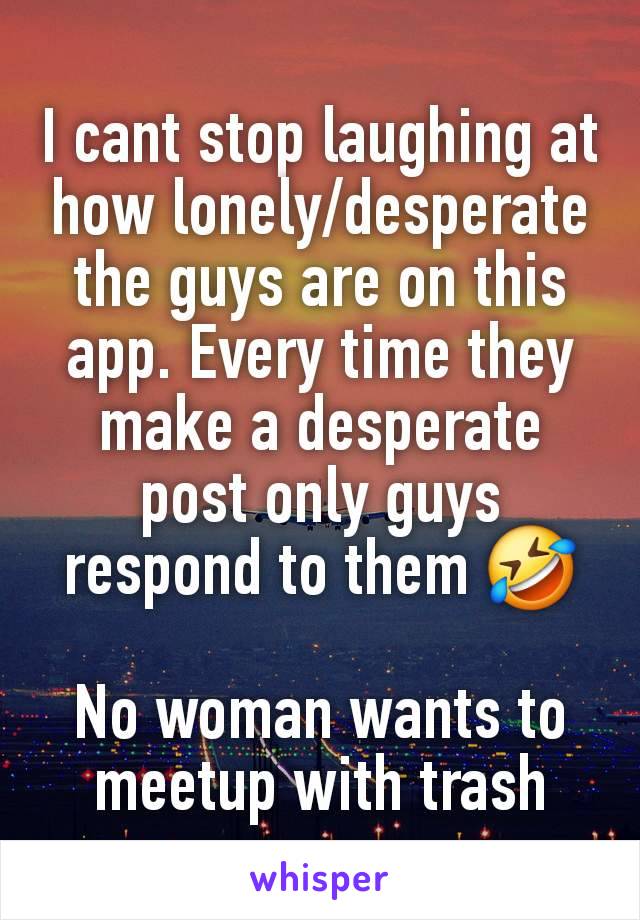 I cant stop laughing at how lonely/desperate the guys are on this app. Every time they make a desperate post only guys respond to them 🤣

No woman wants to meetup with trash