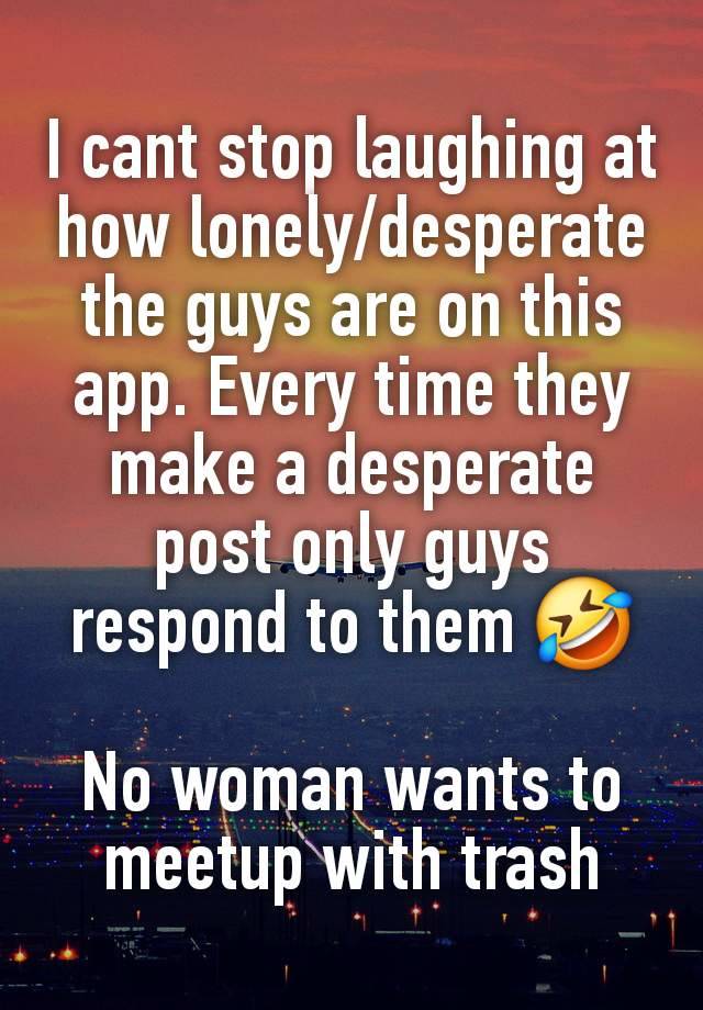 I cant stop laughing at how lonely/desperate the guys are on this app. Every time they make a desperate post only guys respond to them 🤣

No woman wants to meetup with trash