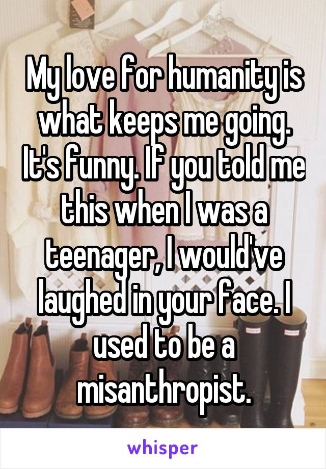 My love for humanity is what keeps me going. It's funny. If you told me this when I was a teenager, I would've laughed in your face. I used to be a misanthropist.