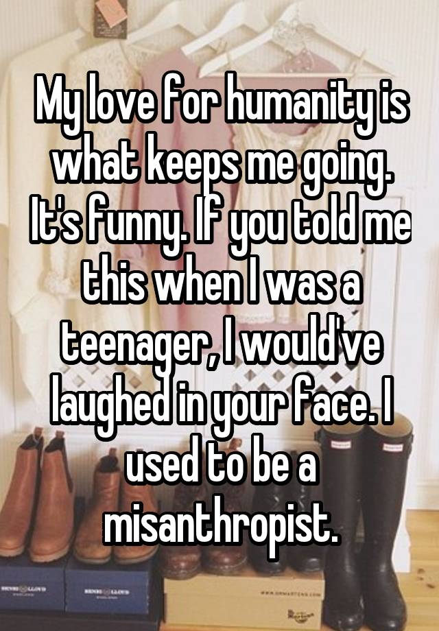 My love for humanity is what keeps me going. It's funny. If you told me this when I was a teenager, I would've laughed in your face. I used to be a misanthropist.