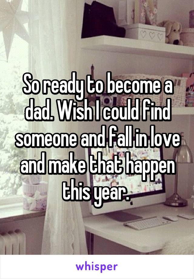 So ready to become a dad. Wish I could find someone and fall in love and make that happen this year. 