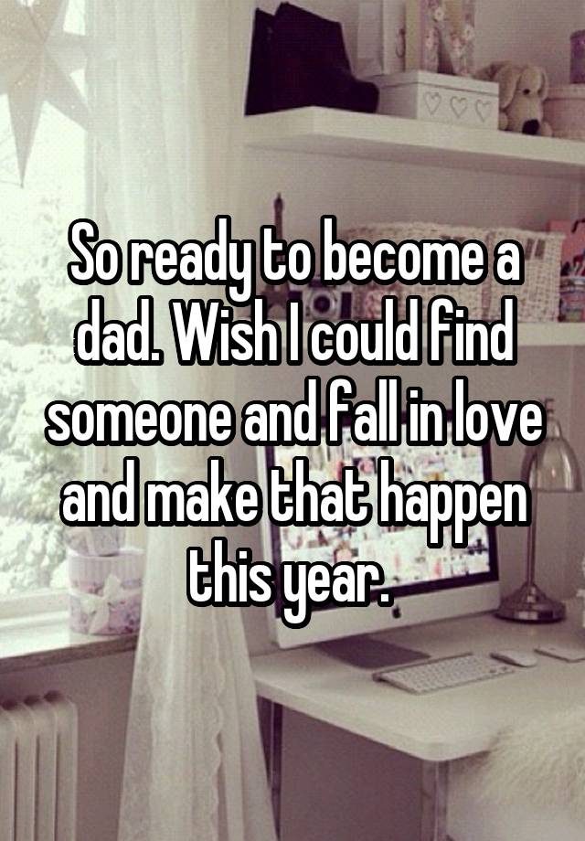 So ready to become a dad. Wish I could find someone and fall in love and make that happen this year. 