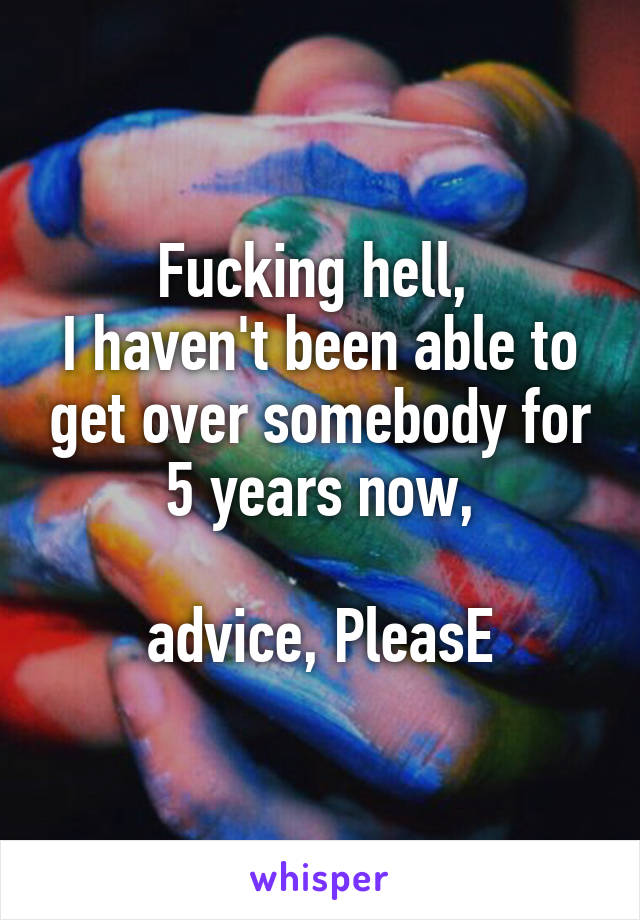 Fucking hell, 
I haven't been able to get over somebody for 5 years now,

advice, PleasE