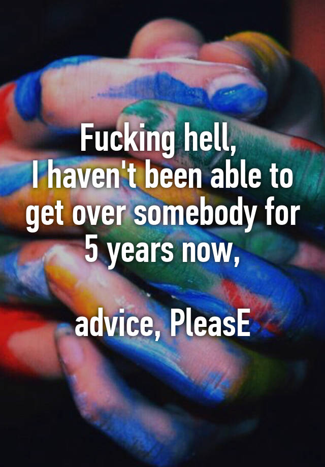 Fucking hell, 
I haven't been able to get over somebody for 5 years now,

advice, PleasE