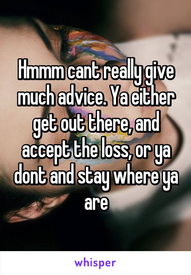 Hmmm cant really give much advice. Ya either get out there, and accept the loss, or ya dont and stay where ya are