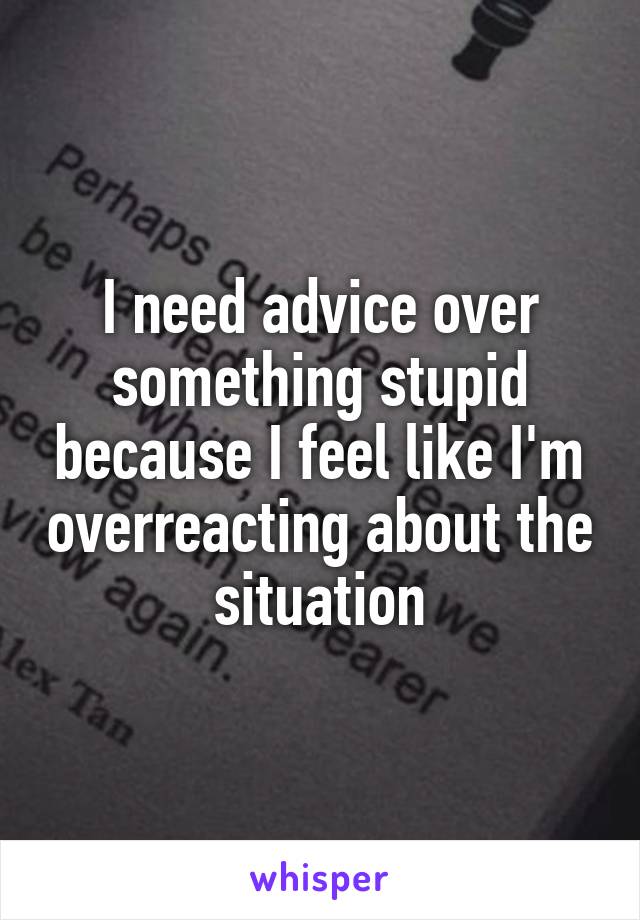 I need advice over something stupid because I feel like I'm overreacting about the situation