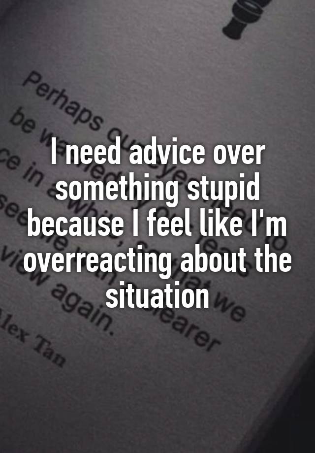 I need advice over something stupid because I feel like I'm overreacting about the situation