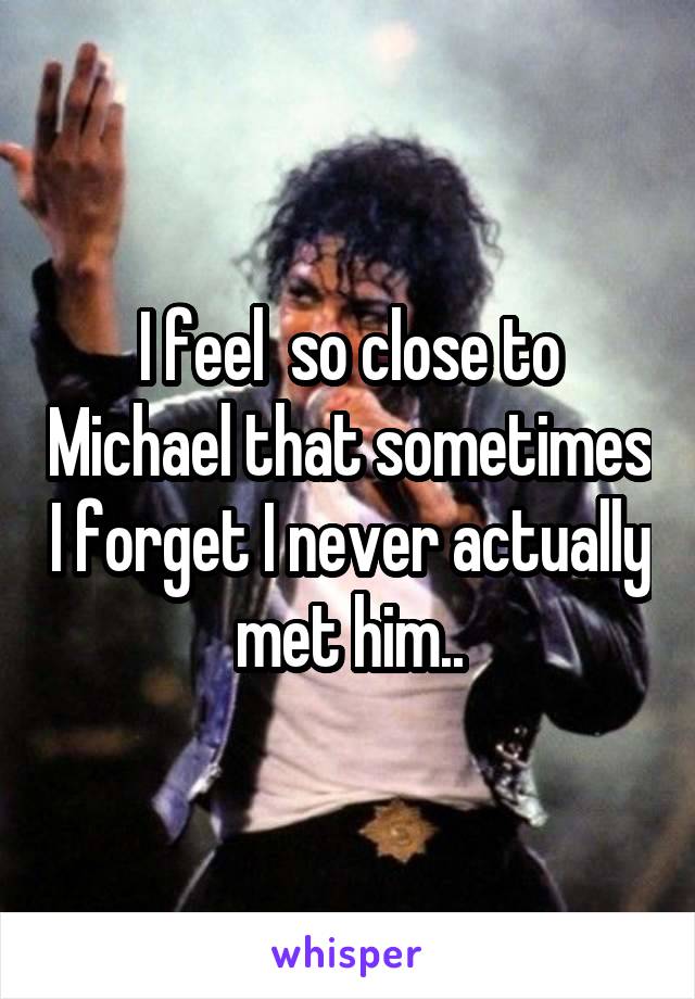 I feel  so close to Michael that sometimes I forget I never actually met him..