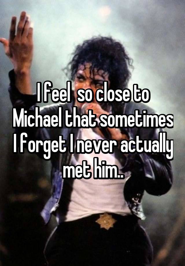 I feel  so close to Michael that sometimes I forget I never actually met him..