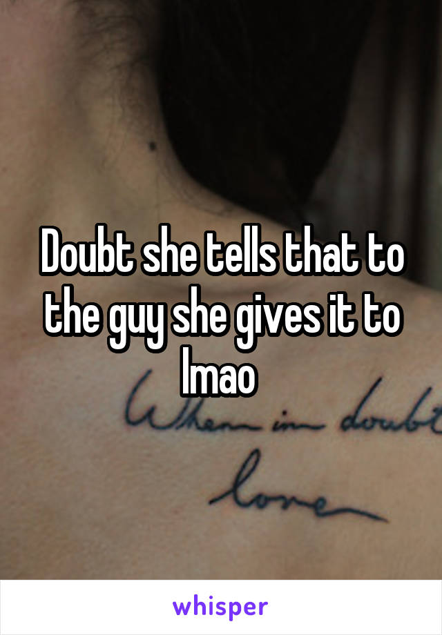 Doubt she tells that to the guy she gives it to lmao 