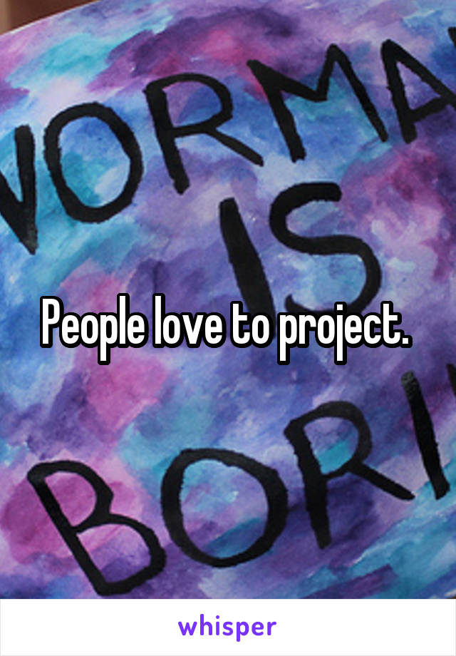 People love to project. 